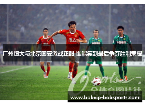 广州恒大与北京国安激战正酣 谁能笑到最后争夺胜利荣耀