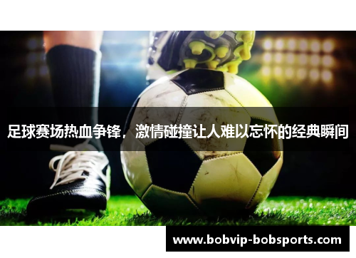 足球赛场热血争锋，激情碰撞让人难以忘怀的经典瞬间